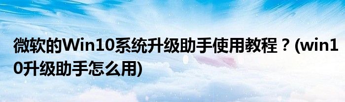 微軟的Win10系統(tǒng)升級(jí)助手使用教程？(win10升級(jí)助手怎么用)