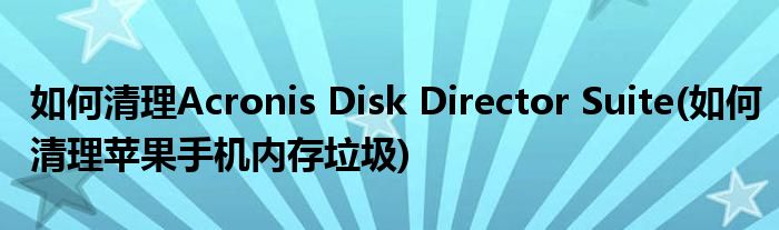 如何清理Acronis Disk Director Suite(如何清理蘋(píng)果手機(jī)內(nèi)存垃圾)