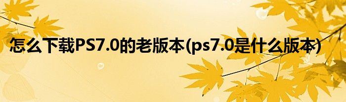 怎么下載PS7.0的老版本(ps7.0是什么版本)
