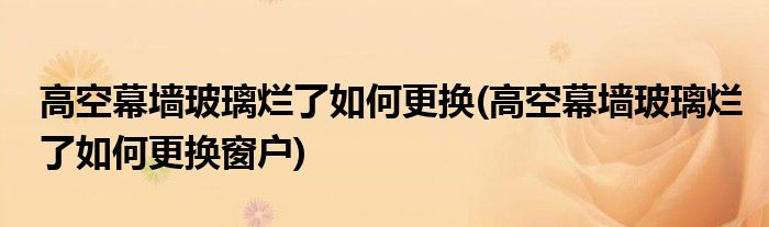 高空幕墻玻璃爛了如何更換(高空幕墻玻璃爛了如何更換窗戶(hù))