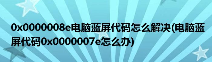 0x0000008e電腦藍屏代碼怎么解決(電腦藍屏代碼0x0000007e怎么辦)