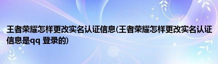 王者榮耀怎樣更改實(shí)名認(rèn)證信息(王者榮耀怎樣更改實(shí)名認(rèn)證信息是qq 登錄的)