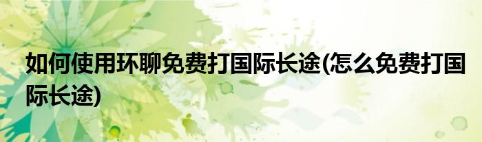 如何使用環(huán)聊免費打國際長途(怎么免費打國際長途)