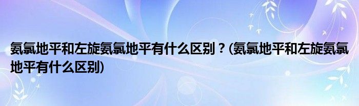氨氯地平和左旋氨氯地平有什么區(qū)別？(氨氯地平和左旋氨氯地平有什么區(qū)別)