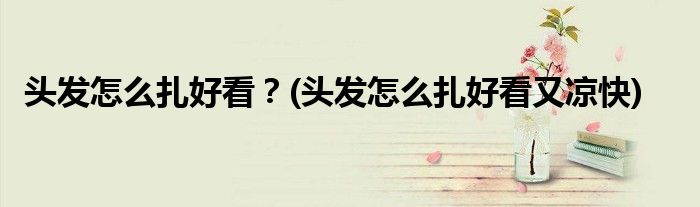 頭發(fā)怎么扎好看？(頭發(fā)怎么扎好看又涼快)