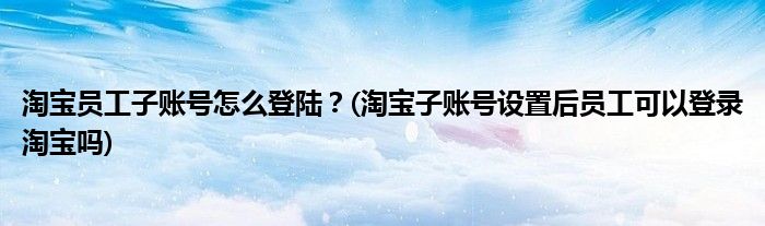 淘寶員工子賬號怎么登陸？(淘寶子賬號設(shè)置后員工可以登錄淘寶嗎)