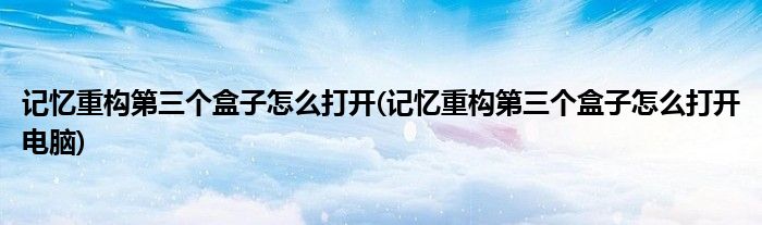記憶重構(gòu)第三個盒子怎么打開(記憶重構(gòu)第三個盒子怎么打開電腦)