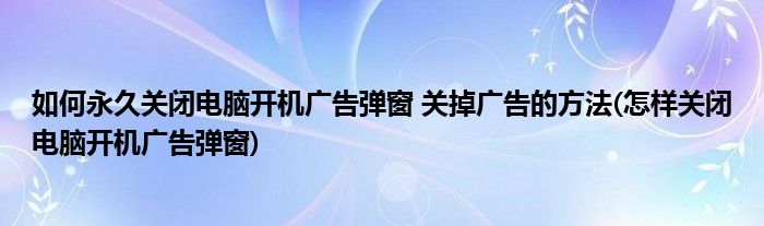 如何永久關(guān)閉電腦開機(jī)廣告彈窗 關(guān)掉廣告的方法(怎樣關(guān)閉電腦開機(jī)廣告彈窗)