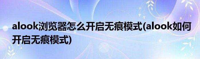 alook瀏覽器怎么開(kāi)啟無(wú)痕模式(alook如何開(kāi)啟無(wú)痕模式)