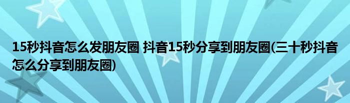 15秒抖音怎么發(fā)朋友圈 抖音15秒分享到朋友圈(三十秒抖音怎么分享到朋友圈)