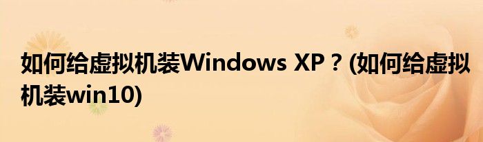 如何給虛擬機(jī)裝Windows XP？(如何給虛擬機(jī)裝win10)
