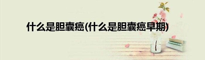 什么是膽囊癌(什么是膽囊癌早期)
