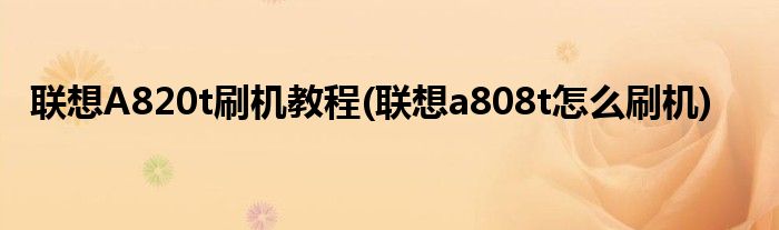 聯(lián)想A820t刷機教程(聯(lián)想a808t怎么刷機)