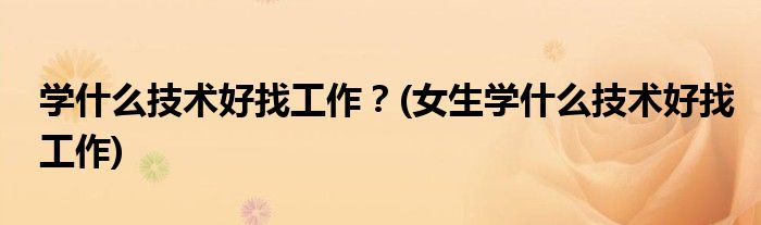學什么技術(shù)好找工作？(女生學什么技術(shù)好找工作)