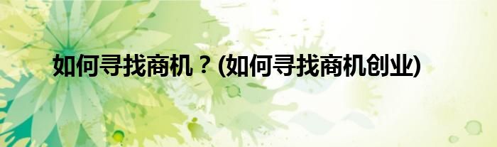 如何尋找商機(jī)？(如何尋找商機(jī)創(chuàng)業(yè))