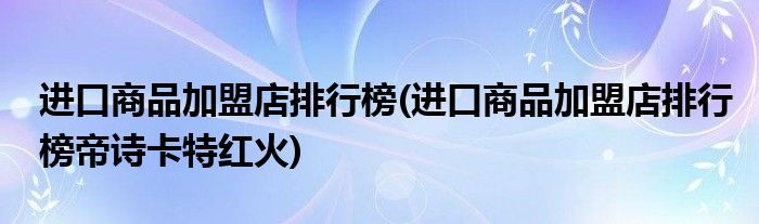 進(jìn)口商品加盟店排行榜(進(jìn)口商品加盟店排行榜帝詩卡特紅火)