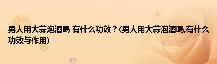 男人用大蒜泡酒喝 有什么功效？(男人用大蒜泡酒喝,有什么功效與作用)