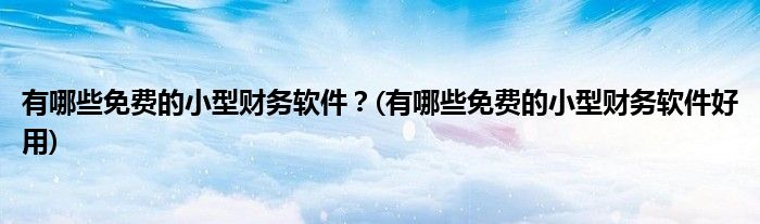 有哪些免費(fèi)的小型財(cái)務(wù)軟件？(有哪些免費(fèi)的小型財(cái)務(wù)軟件好用)