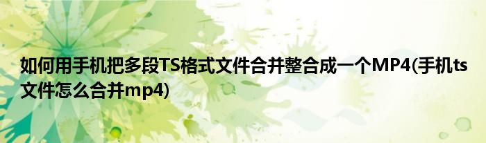 如何用手機把多段TS格式文件合并整合成一個MP4(手機ts文件怎么合并mp4)