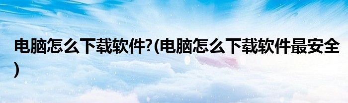 電腦怎么下載軟件?(電腦怎么下載軟件最安全)