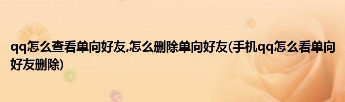 qq怎么查看單向好友,怎么刪除單向好友(手機qq怎么看單向好友刪除)