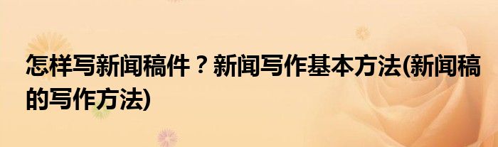 怎樣寫新聞稿件？新聞寫作基本方法(新聞稿的寫作方法)