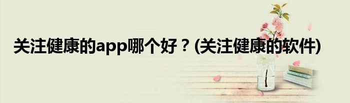 關(guān)注健康的app哪個(gè)好？(關(guān)注健康的軟件)