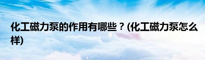 化工磁力泵的作用有哪些？(化工磁力泵怎么樣)