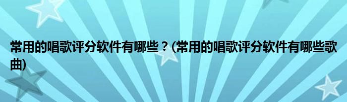 常用的唱歌評(píng)分軟件有哪些？(常用的唱歌評(píng)分軟件有哪些歌曲)