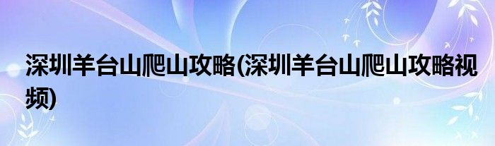 深圳羊臺山爬山攻略(深圳羊臺山爬山攻略視頻)