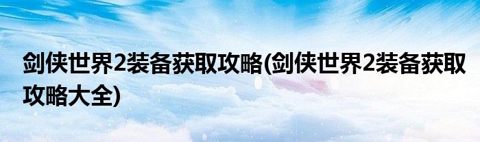 劍俠世界2裝備獲取攻略(劍俠世界2裝備獲取攻略大全)