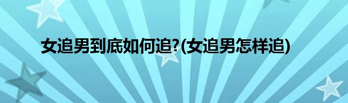 女追男到底如何追?(女追男怎樣追)