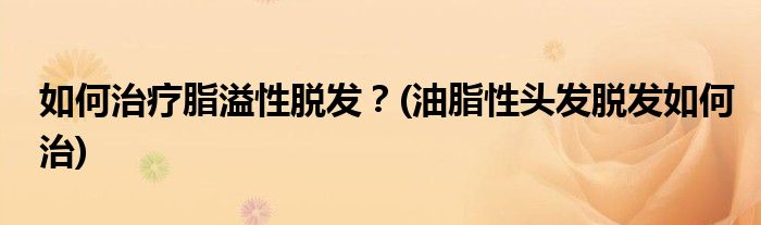如何治療脂溢性脫發(fā)？(油脂性頭發(fā)脫發(fā)如何治)