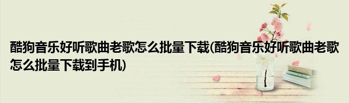 酷狗音樂好聽歌曲老歌怎么批量下載(酷狗音樂好聽歌曲老歌怎么批量下載到手機(jī))