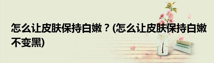 怎么讓皮膚保持白嫩？(怎么讓皮膚保持白嫩不變黑)