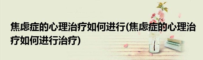 焦慮癥的心理治療如何進(jìn)行(焦慮癥的心理治療如何進(jìn)行治療)