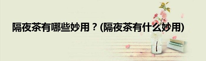 隔夜茶有哪些妙用？(隔夜茶有什么妙用)