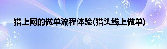 獵上網(wǎng)的做單流程體驗(yàn)(獵頭線上做單)