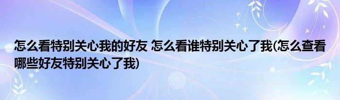 怎么看特別關(guān)心我的好友 怎么看誰(shuí)特別關(guān)心了我(怎么查看哪些好友特別關(guān)心了我)