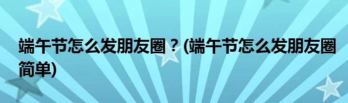端午節(jié)怎么發(fā)朋友圈？(端午節(jié)怎么發(fā)朋友圈簡單)