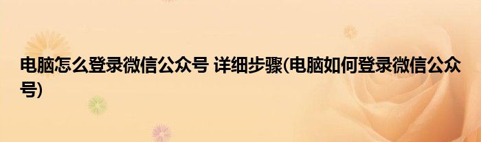 電腦怎么登錄微信公眾號(hào) 詳細(xì)步驟(電腦如何登錄微信公眾號(hào))