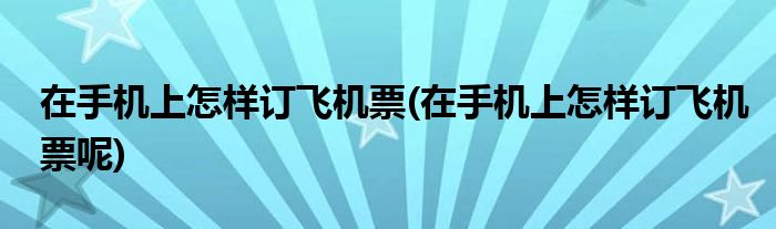 在手機上怎樣訂飛機票(在手機上怎樣訂飛機票呢)