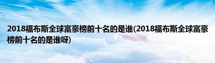 2018福布斯全球富豪榜前十名的是誰(2018福布斯全球富豪榜前十名的是誰呀)