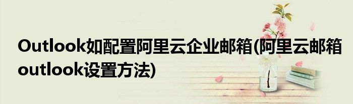 Outlook如配置阿里云企業(yè)郵箱(阿里云郵箱outlook設(shè)置方法)