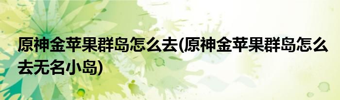 原神金蘋(píng)果群島怎么去(原神金蘋(píng)果群島怎么去無(wú)名小島)