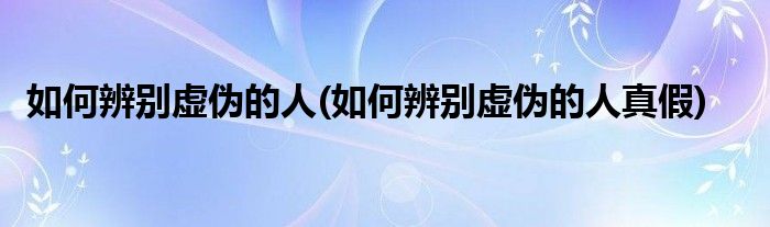 如何辨別虛偽的人(如何辨別虛偽的人真假)