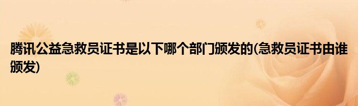 騰訊公益急救員證書是以下哪個部門頒發(fā)的(急救員證書由誰頒發(fā))