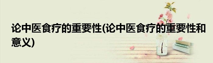 論中醫(yī)食療的重要性(論中醫(yī)食療的重要性和意義)