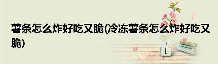 薯條怎么炸好吃又脆(冷凍薯條怎么炸好吃又脆)