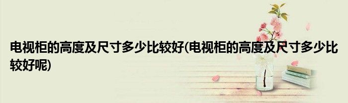 電視柜的高度及尺寸多少比較好(電視柜的高度及尺寸多少比較好呢)